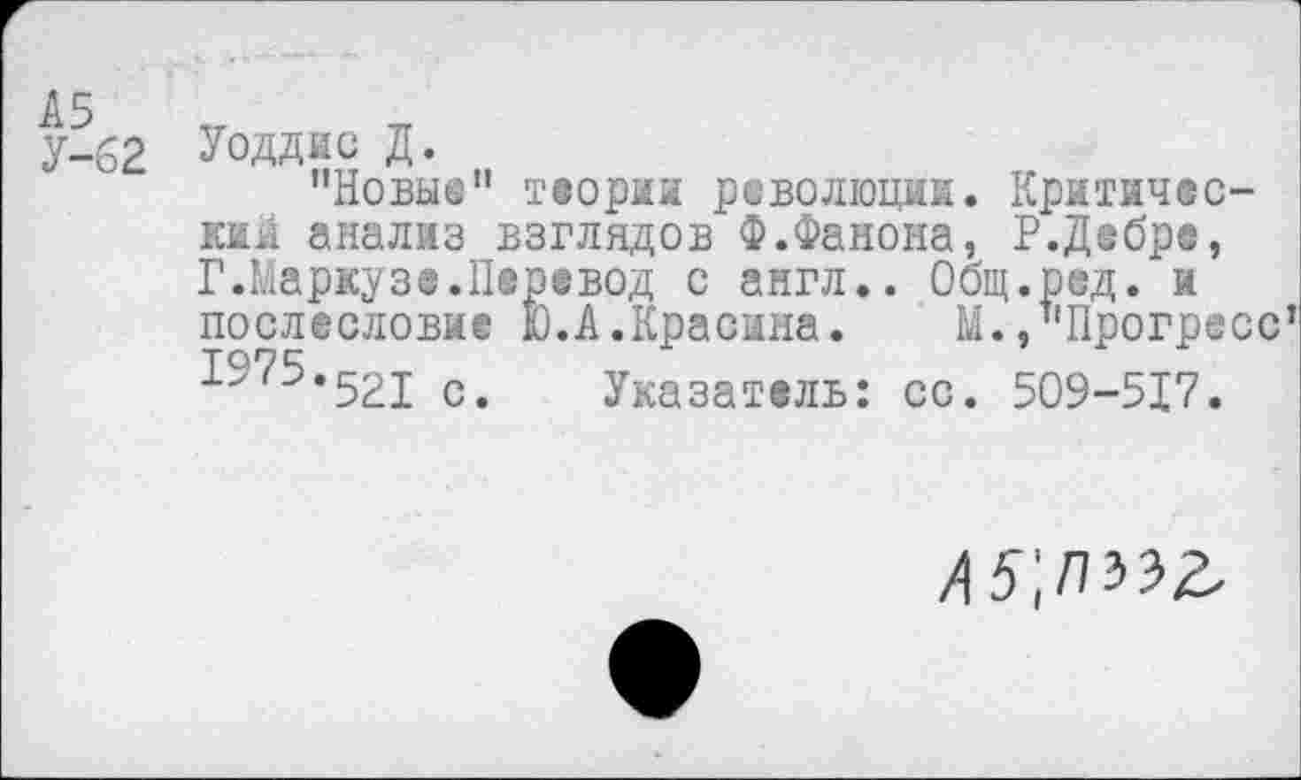 ﻿х-вг Уоддис д.
’’Новые" теории революции. Критические анализ взглядов Ф.Фанона, Р.Дебре, Г.Маркузе.Перевод с англ.. Общ.род. и послесловие Ю.А.Красина.	М./'Прогресс
1975.^21 с. Указатель: сс. 509-517.
А5',П^^